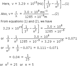 space space space Here comma space space straight v space equals space 3.29 space cross times space 10 to the power of 15 left parenthesis Hz right parenthesis space open square brackets 1 over 3 squared minus 1 over straight n squared close square brackets space... left parenthesis 1 right parenthesis
space Also comma space straight v equals space straight c over straight lambda space equals space fraction numerator 3.0 space cross times space 10 to the power of 8 space ms to the power of negative 1 end exponent over denominator 1285 space cross times 10 to the power of negative 9 end exponent straight m end fraction space space space space... left parenthesis 2 right parenthesis
space From space equations space left parenthesis 1 right parenthesis space and space left parenthesis 2 right parenthesis comma space we space have
space space space space 3.29 space cross times space 10 to the power of 15 open square brackets 1 over 3 squared minus 1 over straight n squared close square brackets space equals space fraction numerator 3.0 space cross times space 10 to the power of 8 over denominator 1285 space cross times 10 to the power of negative 9 end exponent end fraction
space or space space space 1 over 9 minus 1 over straight n squared fraction numerator 3.0 space cross times space 10 to the power of 8 over denominator 1285 space cross times space 10 to the power of negative 9 end exponent space cross times space 3.29 space cross times space 10 to the power of 15 end fraction equals 0.071
space or space space 1 over straight n squared space equals space 1 over 9 minus 0.071 space equals space 0.111 minus 0.071
space space space space space space space space space space space equals space 0.04 space equals space 1 over 25
or space space space straight n squared space equals space 25 space space space or space space space straight n space equals space 5