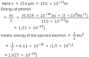 space space Here space straight lambda space equals space 150 space pm space equals space 150 space cross times space 10 to the power of negative 12 end exponent straight m
space Energy space of space photon
space space space equals space hc over straight lambda space equals space fraction numerator left parenthesis 6.626 space cross times space 10 to the power of negative 34 end exponent thin space Js right parenthesis space cross times space left parenthesis 3 space cross times 10 to the power of 8 ms to the power of negative 1 end exponent right parenthesis over denominator 150 space cross times space 10 to the power of negative 12 end exponent straight m end fraction
space space space space space space space space space space space space space space equals space 1.33 space cross times space 10 to the power of negative 15 end exponent straight J
space Kinetic space energy space of space the space ejected space electron space equals space 1 half mv squared
space space space space space equals space 1 half cross times 9.11 space cross times space 10 to the power of negative 31 end exponent space cross times space left parenthesis 1.5 space cross times space 10 to the power of 7 right parenthesis squared
space space space space equals 1.025 space cross times space 10 to the power of negative 16 end exponent straight J