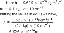 space space space space space space space Here space straight h space equals space 6.626 space cross times 10 to the power of negative 34 end exponent kg space straight m squared straight s to the power of negative 1 end exponent comma
straight m space equals space 0.1 space kg semicolon space space straight v equals space 10 space ms to the power of negative 1 end exponent
Putting space the space values space in space eq left parenthesis 1 right parenthesis space we space have comma
space space space space straight lambda space equals space fraction numerator 6.626 space cross times space 10 to the power of negative 34 end exponent kgm squared straight s to the power of negative 1 end exponent over denominator left parenthesis 0.1 space kg right parenthesis space cross times space left parenthesis 10 space ms to the power of negative 1 end exponent right parenthesis end fraction
space space space space space equals space 6.626 space cross times space 10 to the power of negative 34 end exponent straight m
