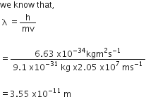 we space know space that comma
space straight lambda space equals straight h over mv

equals fraction numerator 6.63 space straight x 10 to the power of negative 34 end exponent kgm squared straight s to the power of negative 1 end exponent over denominator 9.1 space straight x 10 to the power of negative 31 end exponent space kg space straight x 2.05 space straight x 10 to the power of 7 space ms to the power of negative 1 end exponent end fraction
space
equals 3.55 space straight x 10 to the power of negative 11 end exponent space straight m