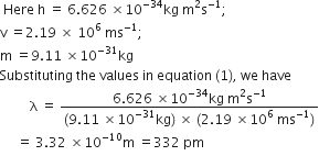space Here space straight h space equals space 6.626 space cross times 10 to the power of negative 34 end exponent kg space straight m squared straight s to the power of negative 1 end exponent semicolon
straight v space equals 2.19 space cross times space 10 to the power of 6 space ms to the power of negative 1 end exponent semicolon
straight m space equals 9.11 space cross times 10 to the power of negative 31 end exponent kg
Substituting space the space values space in space equation space left parenthesis 1 right parenthesis comma space we space have
space space space space space space space space space straight lambda space equals space fraction numerator 6.626 space cross times 10 to the power of negative 34 end exponent kg space straight m squared straight s to the power of negative 1 end exponent over denominator left parenthesis 9.11 space cross times 10 to the power of negative 31 end exponent kg right parenthesis space cross times space left parenthesis 2.19 space cross times 10 to the power of 6 space ms to the power of negative 1 end exponent right parenthesis end fraction
space space space space space equals space 3.32 space cross times 10 to the power of negative 10 end exponent straight m space equals 332 space pm
