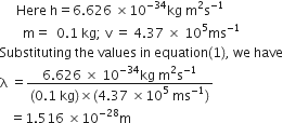 space space space space space Here space straight h equals 6.626 space cross times 10 to the power of negative 34 end exponent kg space straight m squared straight s to the power of negative 1 end exponent
space space space space space space space straight m equals space space 0.1 space kg semicolon space straight v space equals space 4.37 space cross times space 10 to the power of 5 ms to the power of negative 1 end exponent
Substituting space the space values space in space equation left parenthesis 1 right parenthesis comma space we space have
straight lambda space equals fraction numerator 6.626 space cross times space 10 to the power of negative 34 end exponent kg space straight m squared straight s to the power of negative 1 end exponent over denominator left parenthesis 0.1 space kg right parenthesis cross times left parenthesis 4.37 space cross times 10 to the power of 5 space ms to the power of negative 1 end exponent right parenthesis end fraction
space space space equals 1.516 space cross times 10 to the power of negative 28 end exponent straight m