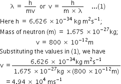 space space space space space space space straight lambda space equals space straight h over mv space space or space space straight v space equals space fraction numerator straight h over denominator straight m space cross times space straight lambda end fraction space space space space space... left parenthesis 1 right parenthesis
Here space straight h space equals space 6.626 space cross times 10 to the power of negative 34 end exponent space kg space straight m squared straight s to the power of negative 1 end exponent semicolon
Mass space of space neutron space left parenthesis straight m right parenthesis space equals space 1.675 space cross times 10 to the power of negative 27 end exponent kg semicolon
space space space space space space space space space space space space space space space space space space space space space space space space straight v space equals space 800 space cross times space 10 to the power of negative 12 end exponent straight m
Substituting space the space values space in space left parenthesis 1 right parenthesis comma space we space have
straight v space equals fraction numerator 6.626 space cross times space 10 to the power of negative 34 end exponent kg space straight m squared straight s to the power of negative 1 end exponent over denominator 1.675 space cross times 10 to the power of negative 27 end exponent kg space cross times left parenthesis 800 space cross times 10 to the power of negative 12 end exponent straight m right parenthesis end fraction
space space space equals 4.94 space cross times space 10 to the power of 4 space ms to the power of negative 1 end exponent