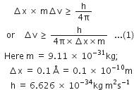 space space space space space space increment straight x space cross times space straight m increment straight v space greater or equal than space fraction numerator straight h over denominator 4 straight pi end fraction
space space space or space space space space increment straight v space greater or equal than space fraction numerator straight h over denominator 4 straight pi cross times increment straight x cross times straight m end fraction space space space... left parenthesis 1 right parenthesis
space space Here space straight m space equals space 9.11 space cross times space 10 to the power of negative 31 end exponent kg semicolon
space space space space increment straight x space equals space 0.1 space straight Å space equals space 0.1 space cross times space 10 to the power of negative 10 end exponent straight m
space space space space space straight h space equals space 6.626 space cross times space 10 to the power of negative 34 end exponent kg space straight m squared straight s to the power of negative 1 end exponent
