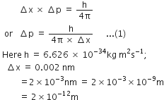 space space space space space space space space space increment straight x space cross times space increment straight p space equals space fraction numerator straight h over denominator 4 straight pi end fraction
space space or space space space increment straight p space equals space fraction numerator straight h over denominator 4 straight pi space cross times space increment straight x end fraction space space space space space space... left parenthesis 1 right parenthesis
space Here space straight h space equals space 6.626 space cross times space 10 to the power of negative 34 end exponent kg space straight m squared straight s to the power of negative 1 end exponent semicolon
space space space increment straight x space equals space 0.002 space nm
space space space space space space space space space equals 2 cross times 10 to the power of negative 3 end exponent nm space equals space 2 cross times 10 to the power of negative 3 end exponent cross times 10 to the power of negative 9 end exponent straight m
space space space space space space space space space equals space 2 cross times 10 to the power of negative 12 end exponent straight m