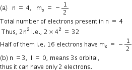 left parenthesis straight a right parenthesis space space space straight n space equals space 4 comma space space space straight m subscript straight s space equals space minus 1 half
Total space number space of space electrons space present space in space straight n space equals space 4
space Thus comma space 2 straight n squared space straight i. straight e. comma space 2 cross times 4 squared space equals space 32
Half space of space them space straight i. straight e. space 16 space electrons space have space straight m subscript straight s space equals space minus 1 half
left parenthesis straight b right parenthesis space straight n space equals 3 comma space space straight l space equals space 0 comma space means space 3 straight s space orbital comma space
thus space it space can space have space only space 2 space electrons.