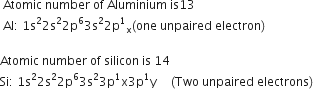 space Atomic space number space of space Aluminium space is 13
space Al colon space 1 straight s squared 2 straight s squared 2 straight p to the power of 6 3 straight s squared 2 straight p to the power of 1 subscript straight x left parenthesis one space unpaired space electron right parenthesis

Atomic space number space of space silicon space is space 14
Si colon space 1 straight s squared 2 straight s squared 2 straight p to the power of 6 3 straight s squared 3 straight p to the power of 1 straight x 3 straight p to the power of 1 straight y space to the power of space space space space end exponent left parenthesis Two space unpaired space electrons right parenthesis
