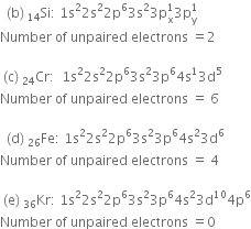 space space left parenthesis straight b right parenthesis space Si presubscript 14 colon space 1 straight s squared 2 straight s squared 2 straight p to the power of 6 3 straight s squared 3 straight p subscript straight x superscript 1 3 straight p subscript straight y superscript 1
Number space of space unpaired space electrons space equals 2

space left parenthesis straight c right parenthesis space Cr presubscript 24 colon space space 1 straight s squared 2 straight s squared 2 straight p to the power of 6 3 straight s squared 3 straight p to the power of 6 4 straight s to the power of 1 3 straight d to the power of 5
Number space of space unpaired space electrons space equals space 6

space space left parenthesis straight d right parenthesis space Fe presubscript 26 colon space 1 straight s squared 2 straight s squared 2 straight p to the power of 6 3 straight s squared 3 straight p to the power of 6 4 straight s squared 3 straight d to the power of 6
Number space of space unpaired space electrons space equals space 4

space left parenthesis straight e right parenthesis space Kr presubscript 36 colon space 1 straight s squared 2 straight s squared 2 straight p to the power of 6 3 straight s squared 3 straight p to the power of 6 4 straight s squared 3 straight d to the power of 10 4 straight p to the power of 6
Number space of space unpaired space electrons space equals 0