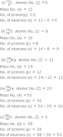 space space left parenthesis straight i right parenthesis space straight C presubscript 6 presuperscript 13 colon space space Atomic space No. space left parenthesis straight Z right parenthesis space equals 6
Mass space No. space left parenthesis straight A right parenthesis space equals space 12
No. space of space proton left parenthesis straight p right parenthesis space equals 6
No. space of space neutrons space left parenthesis straight n right parenthesis space equals space 12 minus 6 space equals 6

space left parenthesis ii right parenthesis space straight O presubscript 08 presuperscript 16 colon space Atomic space No. space left parenthesis straight z right parenthesis space equals space 8
Mass space No. space left parenthesis straight A right parenthesis space equals space 16
No. space of space protons space left parenthesis straight p right parenthesis space equals 8
No. space of space neutrons space left parenthesis straight n right parenthesis space equals space 16 minus 8 space space equals space 8

space left parenthesis iii right parenthesis space Mg presubscript 12 presuperscript 24 colon space Atomic space No. space left parenthesis straight Z right parenthesis space equals space 12
Mass space No. space left parenthesis straight A right parenthesis space equals space 24
No. space of space protons space left parenthesis straight p right parenthesis space equals space 12
No. space of space neutrons space left parenthesis straight n right parenthesis space equals space 24 minus 12 space equals space 12

left parenthesis iv right parenthesis space Fe presubscript 24 presuperscript 56 colon space Atomic space No. space left parenthesis straight Z right parenthesis space equals space 26
Mass space No. space left parenthesis straight A right parenthesis space equals 56
No. space of space protons space left parenthesis straight p right parenthesis space equals space 26
No. space of space neutrons space left parenthesis straight s right parenthesis space equals space 56 minus 26 space equals space 30

left parenthesis straight v right parenthesis space Sr presubscript 38 presuperscript 88 colon space Atomic space No. space left parenthesis straight Z right parenthesis space equals space 3
Mass space No. space left parenthesis straight A right parenthesis equals space space 88
No. space of space protons space left parenthesis straight p right parenthesis space equals space 38
No space of space neutrons space left parenthesis straight n right parenthesis space equals space 88 minus 38 space equals space 50







