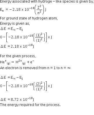 Energy space associated space with space hydroge minus like space species space is space given space by comma
straight E subscript straight n space equals negative 2.18 space straight x space 10 to the power of negative 18 end exponent open parentheses straight Z squared over straight n squared close parentheses space straight J
For space ground space state space of space hydrogen space atom comma space
Energy space is space given space as comma
increment straight E space equals straight E subscript infinity minus straight E subscript 1
0 minus open square brackets negative 2.18 space straight x space 10 to the power of negative 18 end exponent open curly brackets fraction numerator left parenthesis 1 right parenthesis squared over denominator left parenthesis 1 right parenthesis squared end fraction close curly brackets close square brackets space straight x space straight J
increment straight E space equals 2.18 space straight x space 10 to the power of negative 18 end exponent straight J

For space the space given space process comma
He to the power of plus subscript left parenthesis straight g right parenthesis end subscript rightwards arrow space straight H to the power of 2 plus end exponent subscript left parenthesis straight g right parenthesis end subscript space plus straight e to the power of minus
An space electron space is space removed space from space straight n equals 1 space to space straight n equals infinity

increment straight E space equals straight E subscript infinity minus straight E subscript 1
0 minus open square brackets negative 2.18 space straight x space 10 to the power of negative 18 end exponent open curly brackets fraction numerator left parenthesis 2 right parenthesis squared over denominator left parenthesis 1 right parenthesis squared end fraction close curly brackets close square brackets space straight x space straight J

increment straight E space equals 8.72 space straight x space 10 to the power of negative 18 end exponent straight J
The space energy space required space for space the space process.

