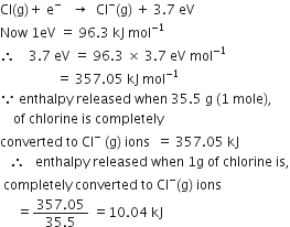 Cl left parenthesis straight g right parenthesis plus space straight e to the power of minus space space space rightwards arrow space space Cl to the power of minus left parenthesis straight g right parenthesis space plus space 3.7 space eV
Now space 1 eV space equals space 96.3 space kJ space mol to the power of negative 1 end exponent
therefore space space space space 3.7 space eV space equals space 96.3 space cross times space 3.7 space eV space mol to the power of negative 1 end exponent
space space space space space space space space space space space space space space space space space equals space 357.05 space kJ space mol to the power of negative 1 end exponent
because space enthalpy space released space when space 35.5 space straight g space left parenthesis 1 space mole right parenthesis comma
space space space space of space chlorine space is space completely space
converted space to space Cl to the power of minus space left parenthesis straight g right parenthesis space ions space space equals space 357.05 space kJ
space space space therefore space space space enthalpy space released space when space 1 straight g space of space chlorine space is comma
space completely space converted space to space Cl to the power of minus left parenthesis straight g right parenthesis space ions
space space space space space equals fraction numerator 357.05 over denominator 35.5 end fraction space equals 10.04 space kJ