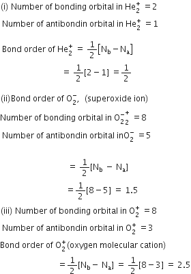 left parenthesis straight i right parenthesis space Number space of space bonding space orbital space in space He subscript 2 superscript plus space equals 2
space Number space of space antibondin space orbital space in space He subscript 2 superscript plus space equals 1

space Bond space order space of space He subscript 2 superscript plus space equals space 1 half open square brackets straight N subscript straight b minus straight N subscript straight a close square brackets
space space space space space space space space space space space space space space space space space space space space space space space space space space space space space space equals space 1 half left square bracket 2 minus 1 right square bracket space equals 1 half

left parenthesis ii right parenthesis Bond space order space of space straight O subscript 2 superscript minus comma space space left parenthesis superoxide space ion right parenthesis
Number space of space bonding space orbital space in space straight O subscript 2 superscript minus subscript 2 superscript plus space equals 8
space Number space of space antibondin space orbital space inO subscript 2 superscript minus space equals 5
space
space space space space space space space space space space space space space space space space space space space space space space space space space space space space space space space space space equals space 1 half left square bracket straight N subscript straight b space minus space straight N subscript straight a right square bracket
space space space space space space space space space space space space space space space space space space space space space space space space space space space space space space space space equals 1 half left square bracket 8 minus 5 right square bracket space equals space 1.5
left parenthesis iii right parenthesis space Number space of space bonding space orbital space in space straight O subscript 2 superscript plus space equals 8
space Number space of space antibondin space orbital space in space straight O subscript 2 superscript plus space equals 3
Bond space order space of space straight O subscript 2 superscript plus left parenthesis oxygen space molecular space cation right parenthesis
space space space space space space space space space space space space space space space space space space space space space space space space space space space space equals 1 half left square bracket straight N subscript straight b minus space straight N subscript straight a right square bracket space equals space 1 half left square bracket 8 minus 3 right square bracket space equals space 2.5