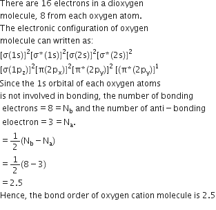 There space are space 16 space electrons space in space straight a space dioxygen
molecule comma space 8 space from space each space oxygen space atom.
The space electronic space configuration space of space oxygen space
molecule space can space written space as colon
left square bracket straight sigma left parenthesis 1 straight s right parenthesis right square bracket squared left square bracket straight sigma asterisk times left parenthesis 1 straight s right parenthesis right square bracket squared left square bracket straight sigma left parenthesis 2 straight s right parenthesis right square bracket squared left square bracket straight sigma asterisk times left parenthesis 2 straight s right parenthesis right square bracket squared
left square bracket straight sigma left parenthesis 1 straight p subscript straight z right parenthesis right square bracket squared left square bracket straight pi left parenthesis 2 straight p subscript straight x right parenthesis right square bracket squared left square bracket straight pi asterisk times left parenthesis 2 straight p subscript straight y right parenthesis right square bracket squared space left square bracket left parenthesis straight pi asterisk times left parenthesis 2 straight p subscript straight y right parenthesis right square bracket to the power of 1
Since space the space 1 straight s space orbital space of space each space oxygen space atoms space
is space not space involved space in space bonding comma space the space number space of space bonding
space electrons equals 8 equals straight N subscript straight b space and space the space number space of space anti minus bonding
space eloectron equals 3 equals straight N subscript straight a.
equals 1 half left parenthesis straight N subscript straight b minus straight N subscript straight a right parenthesis
equals 1 half left parenthesis 8 minus 3 right parenthesis
equals 2.5
Hence comma space the space bond space order space of space oxygen space cation space molecule space is space 2.5
