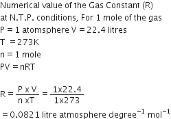 Numerical space value space of space the space Gas space Constant space left parenthesis straight R right parenthesis space
at space straight N. straight T. straight P. space conditions comma space For space 1 space mole space of space the space gas space
straight P equals 1 space atomsphere space straight V equals 22.4 space litres
straight T space equals 273 straight K
straight n equals 1 space mole
PV equals nRT

straight R equals fraction numerator straight P space straight x space straight V over denominator straight n space xT space end fraction equals fraction numerator 1 straight x 22.4 over denominator 1 straight x 273 end fraction
equals 0.0821 space litre space atmosphere space degree to the power of negative 1 end exponent space mol to the power of negative 1 end exponent