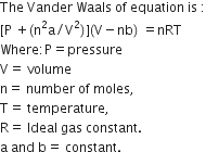 The space Vander space Waals space of space equation space is space colon
left square bracket straight P space plus left parenthesis straight n squared straight a divided by straight V squared right parenthesis right square bracket left parenthesis straight V minus nb right parenthesis space equals nRT
Where colon straight P equals pressure
straight V equals space volume
straight n equals space number space of space moles comma
straight T equals space temperature comma
straight R equals space Ideal space gas space constant. space
straight a space and space straight b equals space constant.