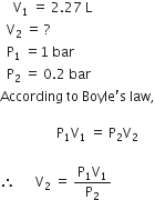 space space space space straight V subscript 1 space equals space 2.27 space straight L space space space space space space space space space space space
space space straight V subscript 2 space equals space ?
space space straight P subscript 1 space equals 1 space bar space space space space space space space space space space space space space space
space space straight P subscript 2 space equals space 0.2 space bar
According space to space Boyle apostrophe straight s space law comma

space space space space space space space space space space space space space space space space space straight P subscript 1 straight V subscript 1 space equals space straight P subscript 2 straight V subscript 2

therefore space space space space space space straight V subscript 2 space equals space fraction numerator straight P subscript 1 straight V subscript 1 over denominator straight P subscript 2 end fraction