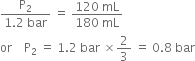fraction numerator straight P subscript 2 over denominator 1.2 space bar end fraction space equals space fraction numerator 120 space mL over denominator 180 space mL end fraction
or space space space space straight P subscript 2 space equals space 1.2 space bar space cross times 2 over 3 space equals space 0.8 space bar