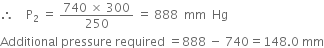 therefore space space space space straight P subscript 2 space equals space fraction numerator 740 space cross times space 300 over denominator 250 end fraction space equals space 888 space space mm space space Hg
Additional space pressure space required space equals 888 space minus space 740 equals 148.0 space mm