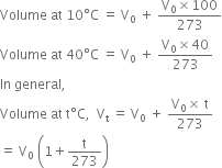 Volume space at space 10 degree straight C space equals space straight V subscript 0 space plus space fraction numerator straight V subscript 0 cross times 100 over denominator 273 end fraction
Volume space at space 40 degree straight C space equals space straight V subscript 0 space plus space fraction numerator straight V subscript 0 cross times 40 over denominator 273 end fraction
In space general comma
Volume space at space straight t degree straight C comma space space straight V subscript straight t space equals space straight V subscript 0 space plus space fraction numerator straight V subscript 0 cross times space straight t over denominator 273 end fraction
equals space straight V subscript 0 space open parentheses 1 plus straight t over 273 close parentheses
