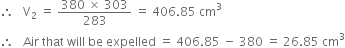 therefore space space space straight V subscript 2 space equals space fraction numerator 380 space cross times space 303 over denominator 283 end fraction space equals space 406.85 space cm cubed
therefore space space space Air space that space will space be space expelled space equals space 406.85 space minus space 380 space equals space 26.85 space cm cubed