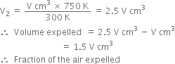 straight V subscript 2 space equals space fraction numerator straight V space cm cubed space cross times space 750 space straight K over denominator 300 space straight K end fraction space equals space 2.5 space straight V space cm cubed
therefore space space Volume space expelled space space equals space 2.5 space straight V space cm cubed space minus space straight V space cm cubed
space space space space space space space space space space space space space space space space space space space space space space space space space space space space space equals space 1.5 space straight V space cm cubed
therefore space space Fraction space of space the space air space expelled