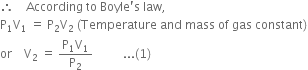 therefore space space space space According space to space Boyle apostrophe straight s space law comma
straight P subscript 1 straight V subscript 1 space equals space straight P subscript 2 straight V subscript 2 space left parenthesis Temperature space and space mass space of space gas space constant right parenthesis
or space space space space straight V subscript 2 space equals space fraction numerator straight P subscript 1 straight V subscript 1 over denominator straight P subscript 2 end fraction space space space space space space space space space space... left parenthesis 1 right parenthesis