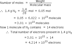 Number space of space moles space space equals space fraction numerator Weight space over denominator Molecular space mass end fraction
therefore space space 1.4 space straight g space straight N subscript 2 space equals space fraction numerator 1.4 over denominator 28 end fraction space mol space equals space 0.05 space mol
space space space space space space space space space space space space space space space space space space equals space 0.05 space cross times space 6.022 space cross times space 10 to the power of 23 space molecule
space space space space space space space space space space space space space space space space space space space equals 3.01 space cross times space 10 to the power of 22 space molecules
Now space 1 space molecule space of space straight N subscript 2 space contains space space equals space 14 space electrons
space space space space space space space space therefore space space Total space number space of space electrons space present space in space 1.4 space straight g space straight N subscript 2
space space space space space space space space space space space space space space space space space space space space space space space space space space space space space space space space space equals 3.01 space cross times space 10 to the power of 22 space cross times space 14
space space space space space space space space space space space space space space space space space space space space space space space space space space space space space space space space space space equals space 4.214 space cross times 10 to the power of 23 space electrons


