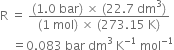 straight R space equals space fraction numerator left parenthesis 1.0 space bar right parenthesis space cross times space left parenthesis 22.7 space dm cubed right parenthesis over denominator left parenthesis 1 space mol right parenthesis space cross times space left parenthesis 273.15 space straight K right parenthesis end fraction
space space space space equals 0.083 space bar space dm cubed space straight K to the power of negative 1 end exponent space mol to the power of negative 1 end exponent