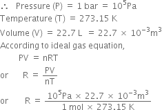 therefore space space space Pressure space left parenthesis straight P right parenthesis space equals space 1 space bar space equals space 10 to the power of 5 Pa
Temperature space left parenthesis straight T right parenthesis space equals space 273.15 space straight K
Volume space left parenthesis straight V right parenthesis space equals space 22.7 space straight L space space equals space 22.7 space cross times space 10 to the power of negative 3 end exponent straight m cubed
According space to space ideal space gas space equation comma
space space space space space space space space space PV space equals space nRT
or space space space space space space space straight R space equals space PV over nT
or space space space space space space space space straight R space equals space fraction numerator 10 to the power of 5 Pa space cross times space 22.7 space cross times space 10 to the power of negative 3 end exponent straight m cubed over denominator 1 space mol space cross times space 273.15 space straight K end fraction
space space space space space
