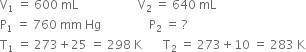 straight V subscript 1 space equals space 600 space mL space space space space space space space space space space space space space space space space space space space space straight V subscript 2 space equals space 640 space mL
straight P subscript 1 space equals space 760 space mm space Hg space space space space space space space space space space space space space space space space straight P subscript 2 space equals space ?
straight T subscript 1 space equals space 273 plus 25 space equals space 298 space straight K space space space space space space space straight T subscript 2 space equals space 273 plus 10 space equals space 283 space straight K