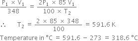 fraction numerator straight P subscript 1 space cross times space straight V subscript 1 over denominator 348 end fraction space equals space fraction numerator 2 straight P subscript 1 space cross times space 85 space straight V subscript 1 over denominator 100 space cross times space straight T subscript 2 end fraction
therefore space space space space space space space straight T subscript 2 space equals space fraction numerator 2 space cross times space 85 space cross times space 348 space over denominator 100 end fraction space equals space 591.6 space straight K
Temperature space in space degree straight C space equals space 591.6 space minus space 273 space equals space 318.6 space degree straight C