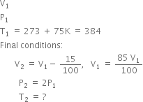 straight V subscript 1
straight P subscript 1
straight T subscript 1 space equals space 273 space plus space 75 straight K space equals space 384
Final space conditions colon
space space space space space space space straight V subscript 2 space equals space straight V subscript 1 minus space 15 over 100 comma space space space straight V subscript 1 space equals space fraction numerator 85 space straight V subscript 1 over denominator 100 end fraction
space space space space space space space space space straight P subscript 2 space equals space 2 straight P subscript 1
space space space space space space space space space straight T subscript 2 space equals space ?