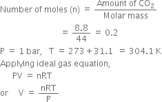 Number space of space moles space left parenthesis straight n right parenthesis space equals space fraction numerator Amount space of space CO subscript 2 over denominator Molar space mass end fraction
space space space space space space space space space space space space space space space space space space space space space space space space space space space space space equals space fraction numerator 8.8 over denominator 44 end fraction space equals space 0.2
straight P space equals space 1 space bar comma space space space straight T space equals space 273 plus 31.1 space space equals space 304.1 space straight K
Applying space ideal space gas space equation comma
space space space space space space PV space equals space nRT
or space space space space space straight V space equals space nRT over straight P
