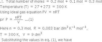 therefore space space Total space number space of space moles space equals space 0.2 space mol space plus space 0.1 space mol space equals space 0.3 space mol
Temperature space left parenthesis straight T right parenthesis space equals space 27 plus 273 space equals space 300 space straight K
Using space ideal space gas space equation space PV space equals space nRT
pr space space straight P space equals space nRT over straight V space space... left parenthesis 1 right parenthesis
Here space straight n space equals space 0.3 space mol comma space space straight R space equals space 0.083 space bar space dm cubed space straight K to the power of negative 1 end exponent space mol to the power of negative 1 end exponent comma
straight T space equals space 300 space straight K comma space space space straight V space equals space 9 space dm cubed
space space Substituting space the space values space in space eq. space left parenthesis 1 right parenthesis comma space we space have