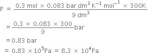 straight P space equals space fraction numerator 0.3 space mol space cross times space 0.083 space bar space dm cubed space straight K to the power of negative 1 end exponent space mol to the power of minus to the power of 1 space cross times space 300 straight K over denominator 9 space dm cubed end fraction
space space space equals fraction numerator 0.3 space cross times space 0.083 space cross times space 300 over denominator 9 end fraction bar
space space space equals 0.83 space bar
space space equals space 0.83 space cross times 10 to the power of 5 Pa space equals space 8.3 space cross times space 10 to the power of 4 Pa