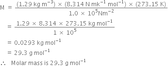 straight M space equals space fraction numerator left parenthesis 1.29 space kg space straight m to the power of negative 3 end exponent right parenthesis space cross times space left parenthesis 8.314 space straight N space mk to the power of negative 1 end exponent space mol to the power of negative 1 end exponent right parenthesis space cross times space left parenthesis 273.15 space straight K right parenthesis over denominator 1.0 space cross times space 10 to the power of 5 Nm to the power of negative 2 end exponent end fraction
space space space space equals space fraction numerator 1.29 space cross times space 8.314 space cross times space 273.15 space kg space mol to the power of negative 1 end exponent over denominator 1 space cross times space 10 to the power of 5 end fraction
space space space space equals space 0.0293 space kg space mol to the power of negative 1 end exponent
space space space space equals space 29.3 space straight g space mol to the power of negative 1 end exponent
therefore space space space Molar space mass space is space 29.3 space straight g space mol to the power of negative 1 end exponent