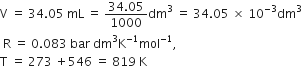 straight V space equals space 34.05 space mL space equals space fraction numerator 34.05 over denominator 1000 end fraction dm cubed space equals space 34.05 space cross times space 10 to the power of negative 3 end exponent dm cubed
space straight R space equals space 0.083 space bar space dm cubed straight K to the power of negative 1 end exponent mol to the power of negative 1 end exponent comma
straight T space equals space 273 space plus 546 space equals space 819 space straight K