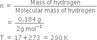straight n space equals space fraction numerator Mass space of space hydrogen over denominator Molecular space mass space of space hydrogen end fraction
space space space space equals space fraction numerator 0.184 space straight g over denominator 2 straight g space mol to the power of negative 1 end exponent end fraction
straight T space equals space 17 plus 273 space equals space 290 space straight K