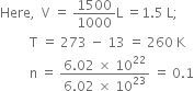 Here comma space space straight V space equals space 1500 over 1000 straight L space equals 1.5 space straight L semicolon
space space space space space space space space space straight T space equals space 273 space minus space 13 space equals space 260 space straight K
space space space space space space space space space straight n space equals space fraction numerator 6.02 space cross times space 10 to the power of 22 over denominator 6.02 space cross times space 10 to the power of 23 end fraction space equals space 0.1