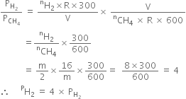 straight P subscript straight H subscript 2 end subscript over straight P subscript CH subscript 4 end subscript space equals space fraction numerator straight H presuperscript straight n subscript 2 cross times straight R cross times 300 over denominator straight V end fraction cross times space fraction numerator straight V over denominator CH presuperscript straight n subscript 4 space cross times space straight R space cross times space 600 end fraction
space space space space space space space space space space space equals fraction numerator straight H presuperscript straight n subscript 2 over denominator CH presuperscript straight n subscript 4 end fraction cross times 300 over 600
space space space space space space space space space space space equals space straight m over 2 cross times 16 over straight m cross times 300 over 600 equals space space fraction numerator 8 cross times 300 over denominator 600 end fraction space equals space 4
therefore space space space space space straight H presuperscript straight P subscript 2 space equals space 4 space cross times space straight P subscript straight H subscript 2 end subscript