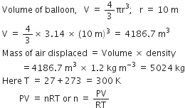 space Volume space of space balloon comma space space space straight V space equals space 4 over 3 πr cubed semicolon space space space straight r space equals space 10 space straight m
space straight V space equals space 4 over 3 cross times space 3.14 space cross times space left parenthesis 10 space straight m right parenthesis cubed space equals space 4186.7 space straight m cubed
space Mass space of space air space displaced space equals space Volume space cross times space density
space space space space space space space space space space equals 4186.7 space straight m cubed space cross times space 1.2 space kg space straight m to the power of negative 3 end exponent space equals space 5024 space kg
space Here space straight T space equals space 27 plus 273 space equals space 300 space straight K
space space space space space space space space space PV space equals space nRT space or space straight n space equals space PV over RT