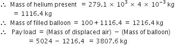 therefore space space Mass space of space helium space present space space equals space 279.1 space cross times space 10 cubed space cross times space 4 space cross times space 10 to the power of negative 3 end exponent space kg space
space space space space space space space space equals space 1116.4 space kg
therefore space space Mass space of space filled space balloon space equals space 100 plus 1116.4 space equals space 1216.4 space kg
therefore space space space Pay space load space equals space left parenthesis Mass space of space displaced space air right parenthesis space minus space left parenthesis Mass space of space balloon right parenthesis
space space space space space space space space space space space space space space space space space space equals space 5024 space minus space 1216.4 space space equals space 3807.6 space kg
