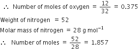 space space therefore space space Number space of space moles space of space oxygen space equals space 12 over 32 space equals space 0.375 space
Weight space of space nitrogen space space equals space 52
Molar space mass space of space nitrogen space equals space 28 space straight g space mol to the power of negative 1 end exponent
therefore space space space Number space of space moles space equals space 52 over 28 space equals space 1.857