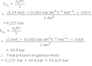 space space space space straight P subscript straight O subscript 2 end subscript space equals space fraction numerator straight n subscript 1 RT over denominator straight V end fraction
space equals space fraction numerator left parenthesis 0.24 space mol right parenthesis space cross times left parenthesis 0.083 space bar space dm cubed space straight K to the power of negative 1 end exponent space mol to the power of negative 1 end exponent right parenthesis space cross times space 300 space straight K over denominator 1 space dm cubed end fraction
space space space equals 6.225 space bar
straight P subscript straight H subscript 2 end subscript space equals space fraction numerator straight n subscript 2 RT over denominator straight V end fraction
equals space fraction numerator left parenthesis 2 space mol right parenthesis space cross times space left parenthesis 0.083 space bar space dm cubed thin space straight K to the power of negative 1 end exponent space mol to the power of negative 1 end exponent right parenthesis space cross times space 300 straight K over denominator 1 space dm cubed end fraction
space space space space space space equals space 49.8 space bar
therefore space space space Total space pressure space of space gaseous space mixtu
equals space 6.225 space space bar space plus space 49.8 space bar space equals space 56.025 space bar
space space space space space space space space space space space space space space space space space