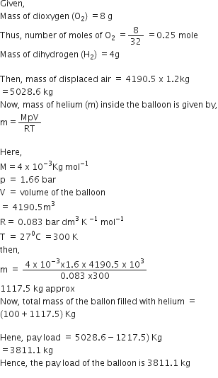 Given comma space
Mass space of space dioxygen space left parenthesis straight O subscript 2 right parenthesis space equals 8 space straight g
Thus comma space number space of space moles space of space straight O subscript 2 space equals 8 over 32 space equals 0.25 space mole
Mass space of space dihydrogen space left parenthesis straight H subscript 2 right parenthesis space equals 4 straight g

Then comma space mass space of space displaced space air space equals space 4190.5 space straight x space 1.2 kg
equals 5028.6 space kg
Now comma space mass space of space helium space left parenthesis straight m right parenthesis space inside space the space balloon space is space given space by comma
straight m equals MpV over RT

Here comma space
straight M equals 4 space straight x space 10 to the power of negative 3 end exponent Kg space mol to the power of negative 1 end exponent
straight p space equals space 1.66 space bar
straight V space equals space volume space of space the space balloon space
equals space 4190.5 straight m cubed
straight R equals space 0.083 space bar space dm cubed space straight K space to the power of negative 1 end exponent space mol to the power of negative 1 end exponent
straight T space equals space 27 to the power of 0 straight C space equals 300 space straight K
then comma
straight m space equals space fraction numerator 4 space straight x space 10 to the power of negative 3 end exponent straight x 1.6 space straight x space 4190.5 space straight x space 10 cubed over denominator 0.083 space straight x 300 end fraction
1117.5 space kg space approx
Now comma space total space mass space of space the space ballon space filled space with space helium space equals
left parenthesis 100 plus 1117.5 right parenthesis space Kg

Hene comma space pay space load space equals space 5028.6 minus 1217.5 right parenthesis space Kg
equals 3811.1 space kg
Hence comma space the space pay space load space of space the space balloon space is space 3811.1 space kg
