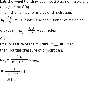 Lets space the space weight space of space dihyrogen space be space 20 space ga space nd space the space weight
dioxygen space be space 80 straight g.
Then comma space the space number space of space moles space of space dihydrogen comma
space straight n subscript straight H subscript 2 end subscript 20 over 2 equals space 10 space moles space and space the space number space of space moles space of space
dioxygen comma space straight n subscript straight O subscript 2 equals space end subscript fraction numerator 80 over denominator 32 space end fraction equals 2.5 moles
Given comma space
total space pressure space of space the space mixture comma space straight p subscript total equals 1 space bar
then comma space partial space pressure space of space dihydrogen comma
straight p subscript straight H subscript 2 end subscript equals space fraction numerator straight n subscript straight H subscript 2 end subscript over denominator straight n subscript straight H subscript 2 end subscript plus straight n subscript straight o subscript 2 end subscript end fraction space straight x space straight p subscript total
equals fraction numerator 10 over denominator 10 plus 25 end fraction straight x space 1
equals 0.8 space bar
