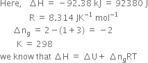 Here comma space space space increment straight H space equals space minus 92.38 space kJ space equals space 92380 space straight J
space space space space space space space space space space space space space space straight R space equals space 8.314 space JK to the power of negative 1 end exponent space mol to the power of negative 1 end exponent
space space space space space space increment straight n subscript straight g space equals space 2 minus left parenthesis 1 plus 3 right parenthesis space equals space minus 2
space space space space space space space space straight K space equals space 298
we space know space that space increment straight H space equals space increment straight U plus space increment straight n subscript straight g RT