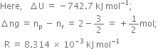 Here comma space space space increment straight U space equals space minus 742.7 space kJ space mol to the power of negative 1 end exponent semicolon
increment ng space equals space straight n subscript straight p space minus space straight n subscript straight r space equals space 2 minus 3 over 2 space equals space plus 1 half mol semicolon
space space straight R space equals space 8.314 space cross times space 10 to the power of negative 3 end exponent space kJ space mol to the power of negative 1 end exponent