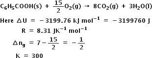bold C subscript bold 6 bold H subscript bold 5 bold COOH bold left parenthesis bold s bold right parenthesis bold space bold plus bold space bold 15 over bold 2 bold O subscript bold 2 bold left parenthesis bold g bold right parenthesis bold space bold rightwards arrow bold space bold 8 bold CO subscript bold 2 bold left parenthesis bold g bold right parenthesis bold space bold plus bold space bold 3 bold H subscript bold 2 bold O bold left parenthesis bold l bold right parenthesis
bold Here bold space bold increment bold U bold space bold equals bold space bold minus bold 3199 bold. bold 76 bold space bold kJ bold space bold mol to the power of bold minus bold 1 end exponent bold space bold equals bold space bold minus bold 3199760 bold space bold J
bold space bold space bold space bold space bold space bold space bold space bold space bold space bold space bold space bold R bold space bold equals bold space bold 8 bold. bold 31 bold space bold JK to the power of bold minus bold 1 end exponent bold space bold mol to the power of bold minus bold 1 end exponent
bold space bold space bold space bold space bold space bold space bold increment bold n subscript bold g bold space bold equals bold space bold 7 bold minus bold 15 over bold 2 bold space bold equals bold space bold minus bold 1 over bold 2
bold space bold space bold space bold space bold space bold space bold space bold space bold K bold space bold equals bold space bold 300