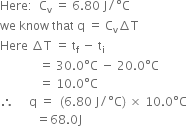 Here colon space space straight C subscript straight v space equals space 6.80 space straight J divided by degree straight C
we space know space that space straight q space equals space straight C subscript straight v increment straight T
Here space increment straight T space equals space straight t subscript straight f space minus space straight t subscript straight i
space space space space space space space space space space space space space equals space 30.0 degree straight C space minus space 20.0 degree straight C
space space space space space space space space space space space space space equals space 10.0 degree straight C
therefore space space space space space straight q space equals space space left parenthesis 6.80 space straight J divided by degree straight C right parenthesis space cross times space 10.0 degree straight C
space space space space space space space space space space space space equals 68.0 straight J